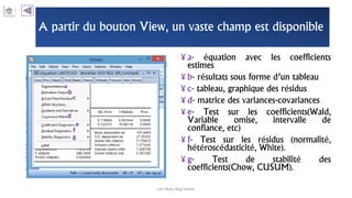 A partir du bouton View, un vaste champ est disponible
¥ a- équation avec les coefficients
estimes
¥ b- résultats sous forme d’un tableau
¥ c- tableau, graphique des résidus
¥ d- matrice des variances-covariances
¥ e- Test sur les coefficients(Wald,
Variable omise, intervalle de
confiance, etc)
¥ f- Test sur les résidus (normalité,
hétéroscédasticité, White).
¥ g- Test de stabilité des
coefficients(Chow, CUSUM).
Carl Nally Régi Simon
a
b
c
d
e
f
g
 
