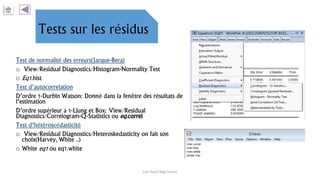 Test de normalité des erreurs(Jarque-Bera)
o View/Residual Diagnostics/Histogram-Normality Test
o Eq1.hist
Test d’autocorrelation
D’ordre 1-Durbin Watson: Donné dans la fenêtre des résultats de
l’estimation
D’ordre supérieur a 1-Ljung et Box: View/Residual
Diagnostics/Correlogram-Q-Statistics ou eq.correl
Test d’hétéroscédasticité
o View/Residual Diagnostics/Heteroskedasticity on fait son
choix(Harvey, White ..)
o White eq1 ou eq1.white
Carl Nally Régi Simon
 