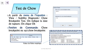 Test de Chow
oA partir du menu de l’équation :
View / Stability Diagnostic/ Chow
Breakpoint Test. On indique la date
de rupture. On clique Ok
oFenêtre de Commande: Chow
breakpoint ou eq1.chow breakpoint
Carl Nally Régi Simon
Valeur du Fisher empirique
 