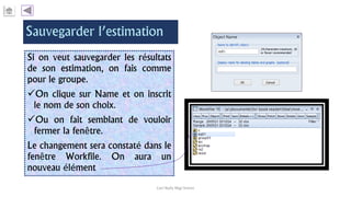 Si on veut sauvegarder les résultats
de son estimation, on fais comme
pour le groupe.
On clique sur Name et on inscrit
le nom de son choix.
Ou on fait semblant de vouloir
fermer la fenêtre.
Le changement sera constaté dans le
fenêtre Workfile. On aura un
nouveau élément
Carl Nally Régi Simon
 