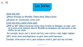 Les Séries
Créer une série
Menu Principal ou Workfile: Object/New Object/Series
Fenêtre de Commande: séries nom
Créer une série a partir d’une autre
MP ou WF: Object/Generate Séries. Dans la boite de Dialogue, on tape: nom
de la série=série existante dans le Workfile accompagnée des operateurs et des
chiffres de son choix.
Par exemple: ipccar=ipc^2, ipcm2=ipc*m2, cons=0.8*rev+1000, logipc=log(ipc)
FC: séries nom=serie*operateur ou genr nom=serie*operateur.
Exemple: séries m2car=m2^2, genr uchapcar=resid^2, genr ipci=ipc-155.4469,
Carl Nally Régi Simon
 