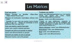 Créer une matrice
Menu Principal ou Workfile: Object/New
Object/Matrix-Vector-Coef.
Fenêtre de Commande: matrix(ligne, colonne) nom
Enter.
Exemple: Je veux créer une matrice carrée d’ordre
4 fdse. Je vais a la fenêtre de commande et j’ecris
matrix(4,4) fdse et je tape Enter.
Créer une matrice a partir d’une autre
matrix nom=matrice existante operateur
Convertir une série ou un groupe en matrice
matrix nom=@convert(série ou groupe)
Convertir une matrice en série ou groupe
Mtos(nom matrice, nom série/groupe)
Transposer une matrice:
matrix nom=@transpose(matrice) ou, si la matrice
n’avait pas encore été créée, matrix
nom=@transpose(@convert(série))
Inverse: matrix nom=@inverse(matrice)
**Apres on peut additionner, soustraire et
multiplier les matrices des que les conditions sont
remplies simplement en tapant dans la FC matrix
nom=matrice*matrice etc…
Matrice identitaire: matrix nom=@identity(ordre)
Déterminant: scalar nom=@det(matrice)
Rang: scalar nom=@rank(matrice)
Trace: scalar nom=@trace(matrice)
Carl Nally Régi Simon
 