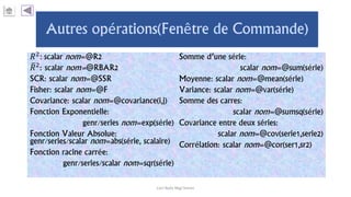 𝑅2: scalar nom=@R2
𝑅2
: scalar nom=@RBAR2
SCR: scalar nom=@SSR
Fisher: scalar nom=@F
Covariance: scalar nom=@covariance(i,j)
Fonction Exponentielle:
genr/series nom=exp(série)
Fonction Valeur Absolue:
genr/series/scalar nom=abs(série, scalaire)
Fonction racine carrée:
genr/series/scalar nom=sqr(série)
Somme d’une série:
scalar nom=@sum(série)
Moyenne: scalar nom=@mean(série)
Variance: scalar nom=@var(série)
Somme des carres:
scalar nom=@sumsq(série)
Covariance entre deux séries:
scalar nom=@cov(serie1,serie2)
Corrélation: scalar nom=@cor(ser1,sr2)
Carl Nally Régi Simon
 