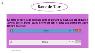 Barre de Titre
La barre de titre est la premiere zone en partant du haut. Elle est étiquetée
Eviews. Elle est bleue quand Eviews est actif et grise pale quand une autre
fenêtre est active.
Carl Nally Régi Simon
 