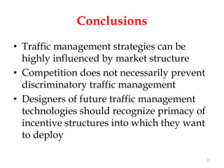 Conclusions
• Traffic management strategies can be
  highly influenced by market structure
• Competition does not necessarily prevent
  discriminatory traffic management
• Designers of future traffic management
  technologies should recognize primacy of
  incentive structures into which they want
  to deploy

                                              21
 