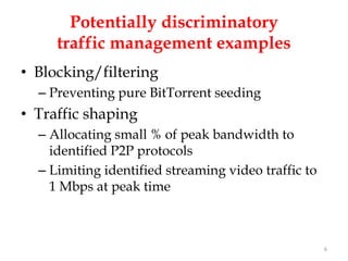 Potentially discriminatory
     traffic management examples
• Blocking/filtering
  – Preventing pure BitTorrent seeding
• Traffic shaping
  – Allocating small % of peak bandwidth to
    identified P2P protocols
  – Limiting identified streaming video traffic to
    1 Mbps at peak time



                                                     6
 