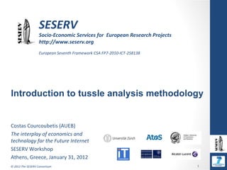SESERV
                   Socio-Economic Services for European Research Projects
                   http://www.seserv.org
                   European Seventh Framework CSA FP7-2010-ICT-258138




Introduction to tussle analysis methodology


Costas Courcoubetis (AUEB)
The interplay of economics and
technology for the Future Internet
SESERV Workshop
Athens, Greece, January 31, 2012
© 2012 The SESERV Consortium                                                1
 