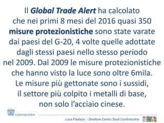 Luca Paolazzi - Direttore Centro Studi Confindustria
Il Global Trade Alert ha calcolato
che nei primi 8 mesi del 2016 quasi 350
misure protezionistiche sono state varate
dai paesi del G-20, 4 volte quelle adottate
dagli stessi paesi nello stesso periodo
nel 2009. Dal 2009 le misure protezionistiche
che hanno visto la luce sono oltre 6mila.
Le misure più gettonate sono i sussidi,
il settore più colpito i metalli di base,
non solo l’acciaio cinese.
 