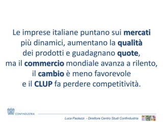 Luca Paolazzi - Direttore Centro Studi Confindustria
Le imprese italiane puntano sui mercati
più dinamici, aumentano la qualità
dei prodotti e guadagnano quote,
ma il commercio mondiale avanza a rilento,
il cambio è meno favorevole
e il CLUP fa perdere competitività.
 