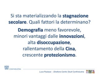 Luca Paolazzi - Direttore Centro Studi Confindustria
Si sta materializzando la stagnazione
secolare. Quali fattori la determinano?
Demografia meno favorevole,
minori vantaggi dalle innovazioni,
alta disoccupazione,
rallentamento della Cina,
crescente protezionismo.
 