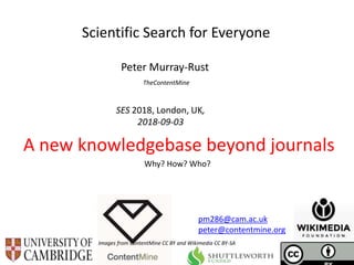 SES 2018, London, UK,
2018-09-03
Scientific Search for Everyone
Peter Murray-Rust
TheContentMine
A new knowledgebase beyond journals
Images from ContentMine CC BY and Wikimedia CC BY-SA
pm286@cam.ac.uk
peter@contentmine.org
Why? How? Who?
 