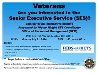 Join us for an informative briefing
Presented by Nicole Wright SES Coordinator
Office of Personnel Management (OPM)
1900 E. Street NW Washington, D.C. 20415
WHEN: Monday, July 21, 2014 TIME: 1:00 pm – 4:00 pm
TOPICS:
The Qualifications Review Board (QRB) and its functions
Executive Core Qualifications (ECQs) and leadership competencies
Do’s and Don’ts
Plan of Action
** Target Audience: Senior NCOs’ and Officers
Veterans
Are you interested in the
Senior Executive Service (SES)?
Register at Eventbrite: https://www.eventbrite.com/e/senior-executive-service-tickets-11947702901
For more information contact (202) 606-7305 or send an email to: vet_employment@opm.gov
 