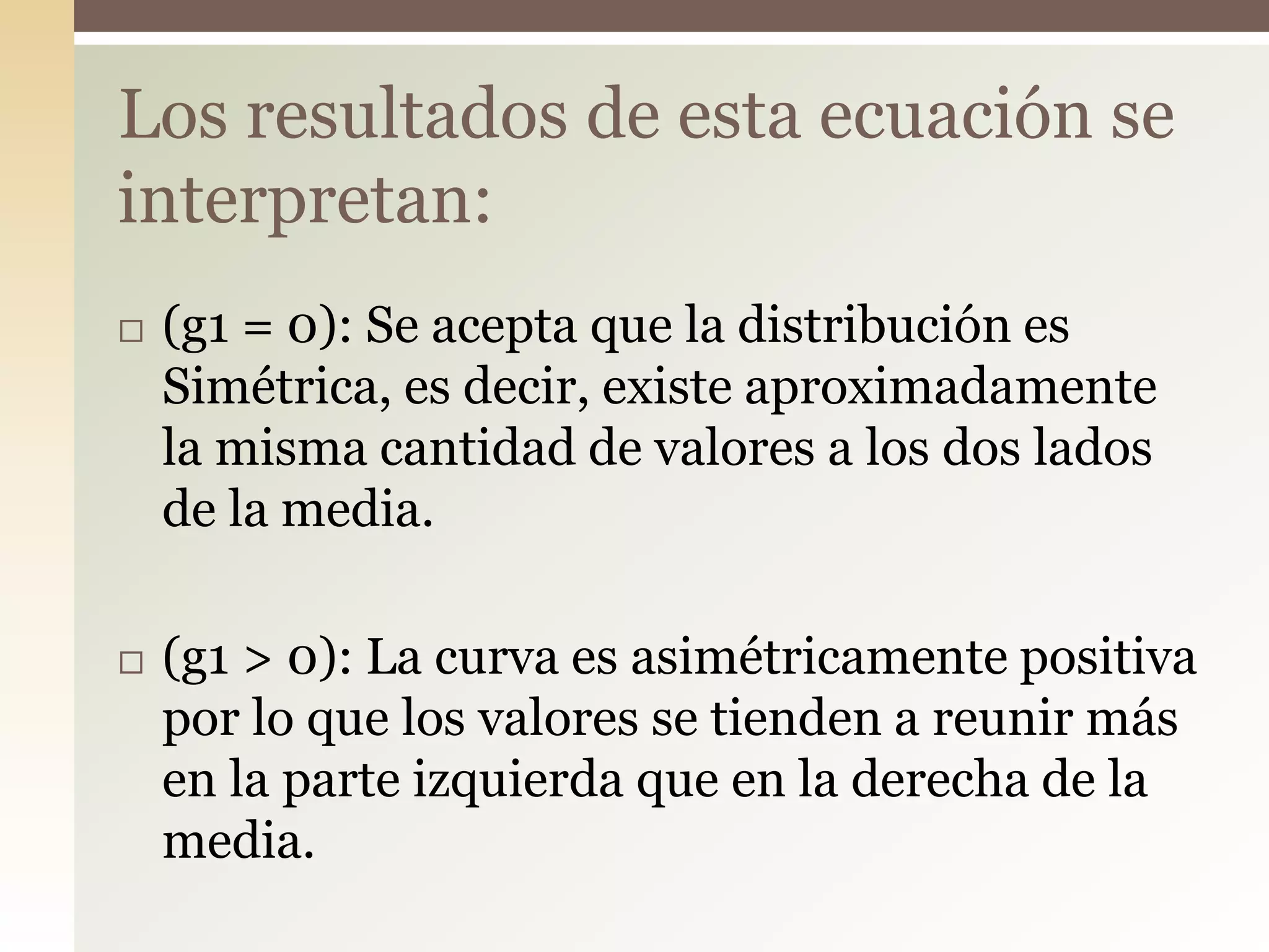  (g1 = 0): Se acepta que la distribución es
Simétrica, es decir, existe aproximadamente
la misma cantidad de valores a los dos lados
de la media.
 (g1 > 0): La curva es asimétricamente positiva
por lo que los valores se tienden a reunir más
en la parte izquierda que en la derecha de la
media.
Los resultados de esta ecuación se
interpretan:
 
