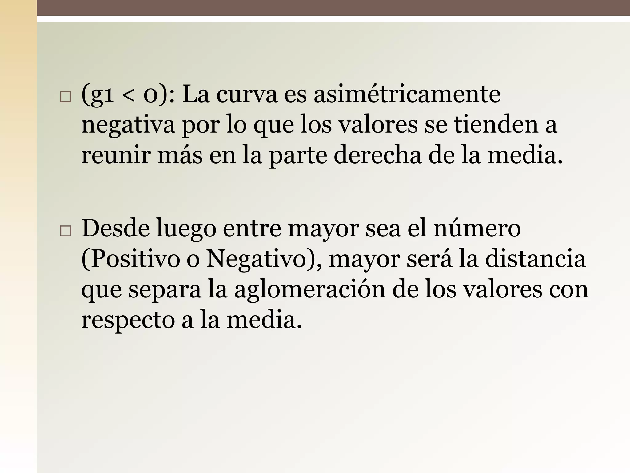  (g1 < 0): La curva es asimétricamente
negativa por lo que los valores se tienden a
reunir más en la parte derecha de la media.
 Desde luego entre mayor sea el número
(Positivo o Negativo), mayor será la distancia
que separa la aglomeración de los valores con
respecto a la media.
 