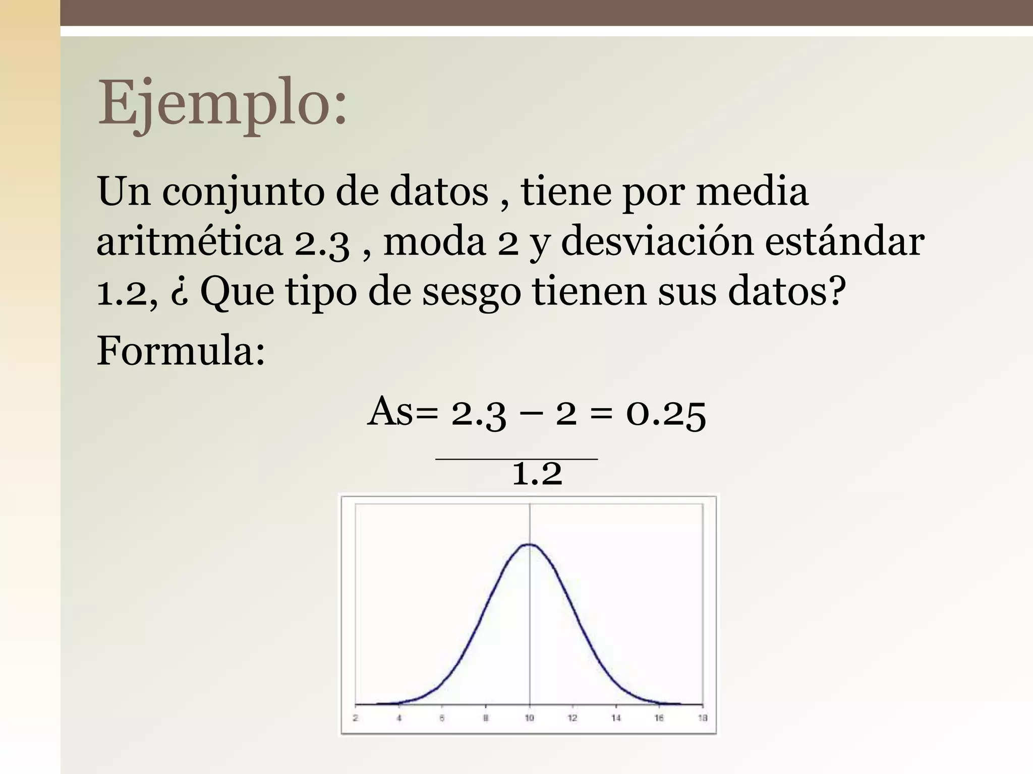 Un conjunto de datos , tiene por media
aritmética 2.3 , moda 2 y desviación estándar
1.2, ¿ Que tipo de sesgo tienen sus datos?
Formula:
As= 2.3 – 2 = 0.25
1.2
Ejemplo:
 