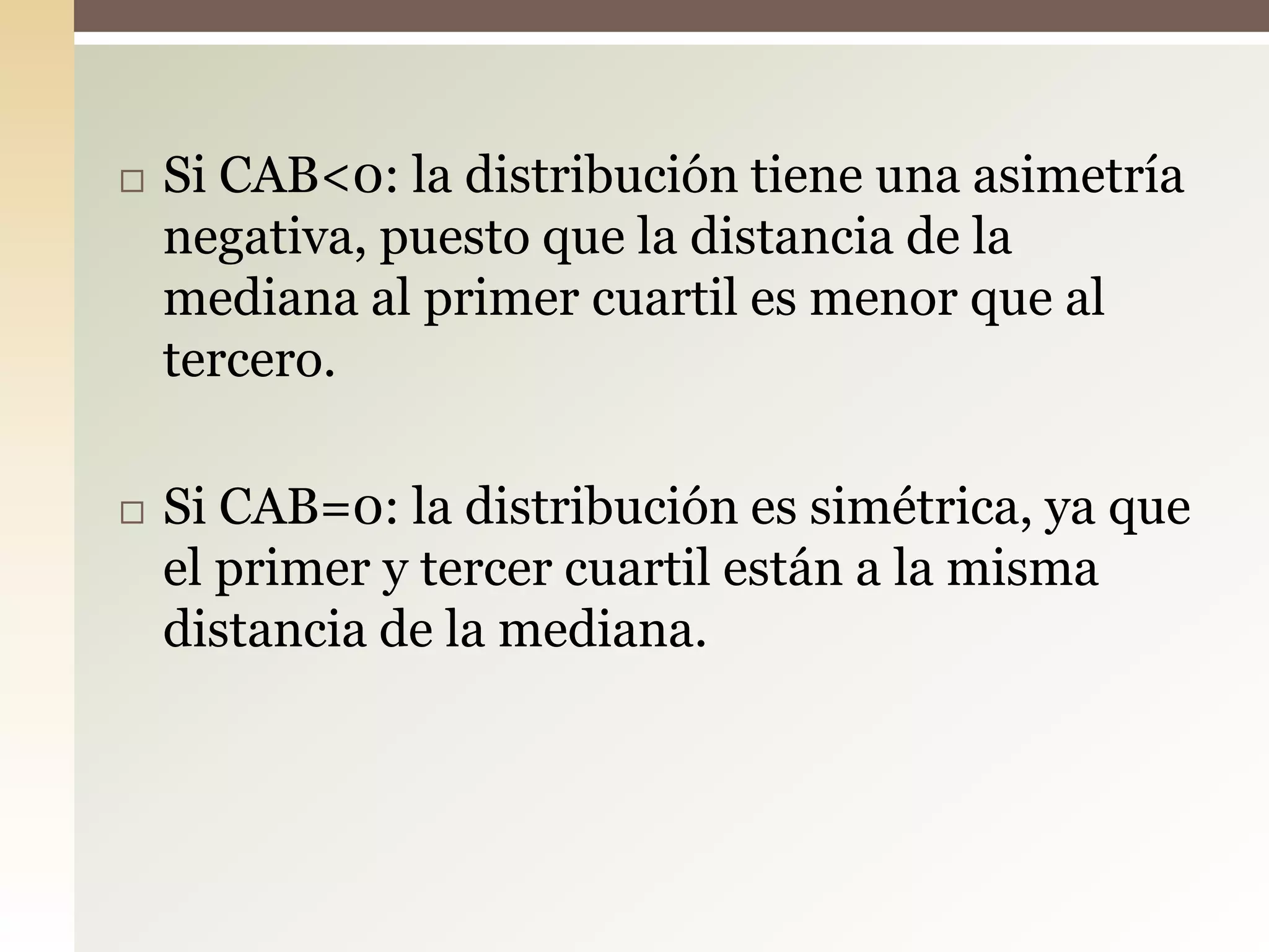  Si CAB<0: la distribución tiene una asimetría
negativa, puesto que la distancia de la
mediana al primer cuartil es menor que al
tercero.
 Si CAB=0: la distribución es simétrica, ya que
el primer y tercer cuartil están a la misma
distancia de la mediana.
 