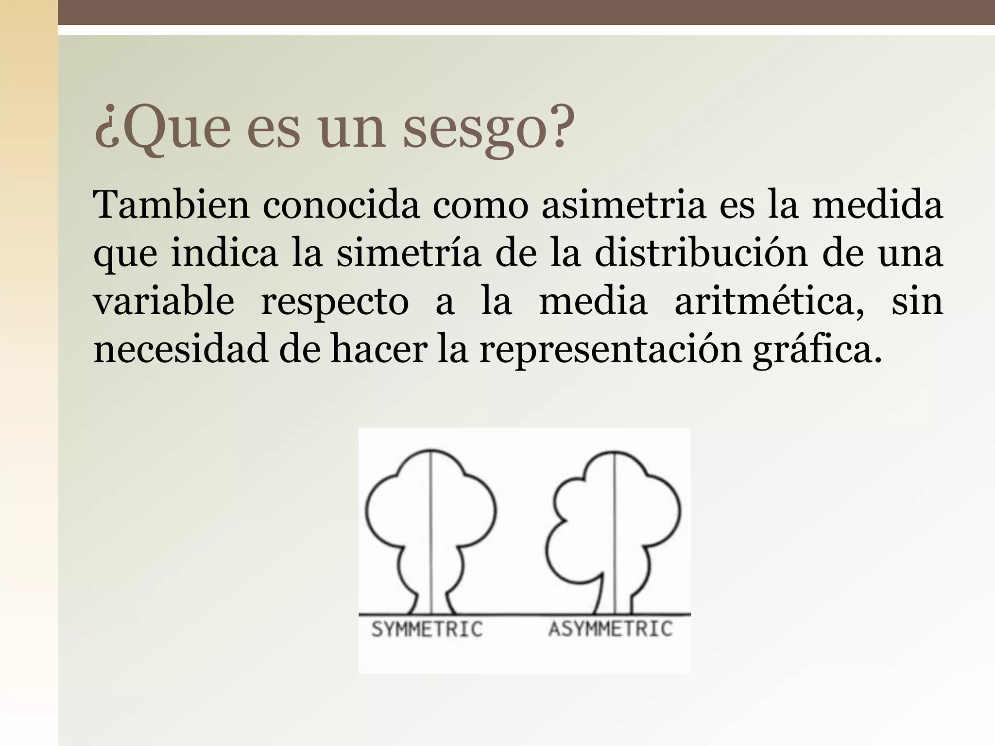 Tambien conocida como asimetria es la medida
que indica la simetría de la distribución de una
variable respecto a la media aritmética, sin
necesidad de hacer la representación gráfica.
¿Que es un sesgo?
 