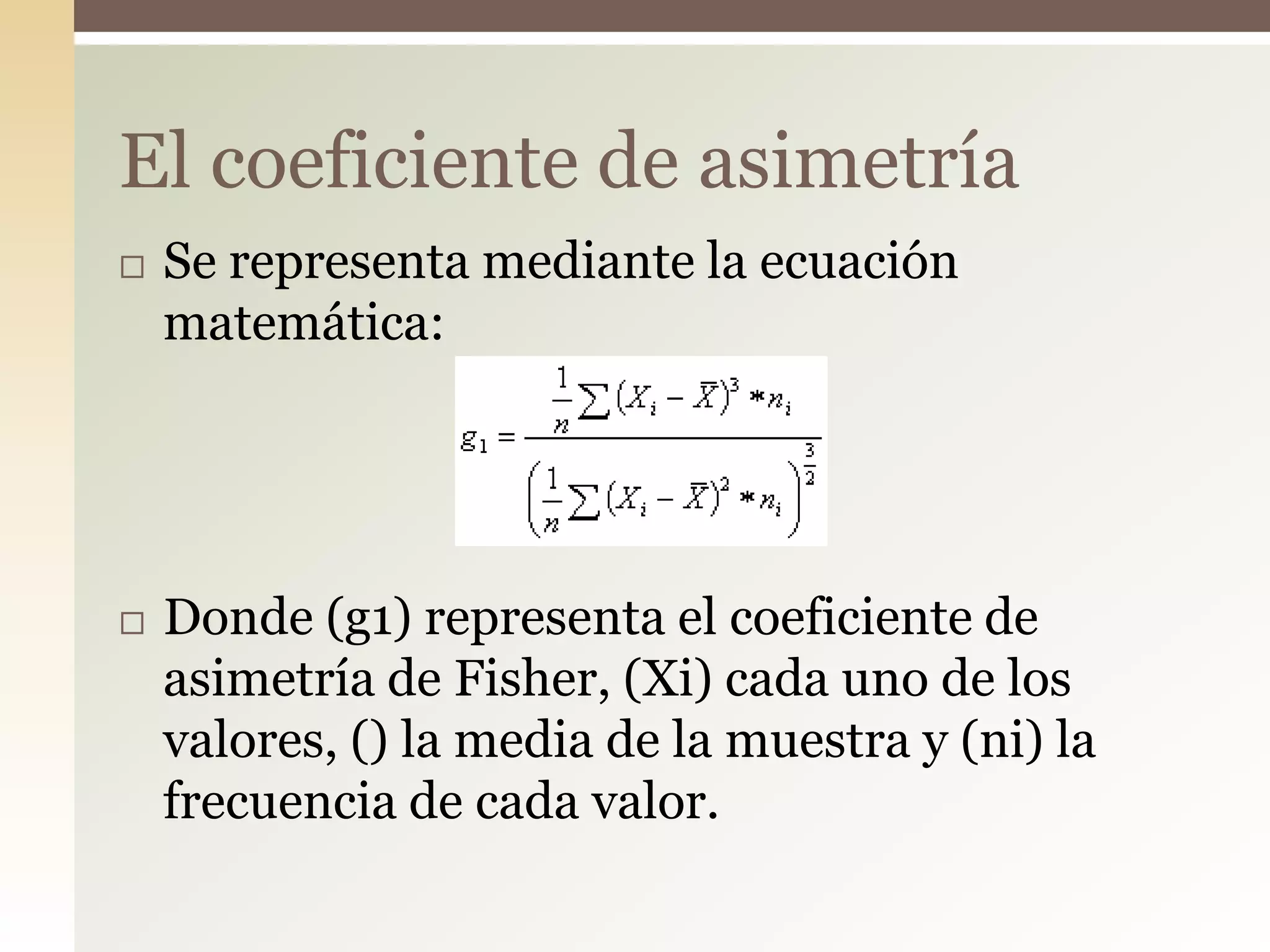  Se representa mediante la ecuación
matemática:
 Donde (g1) representa el coeficiente de
asimetría de Fisher, (Xi) cada uno de los
valores, () la media de la muestra y (ni) la
frecuencia de cada valor.
El coeficiente de asimetría
 