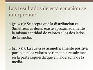  (g1 = 0): Se acepta que la distribución es
Simétrica, es decir, existe aproximadamente
la misma cantidad de valores a los dos lados
de la media.
 (g1 > 0): La curva es asimétricamente positiva
por lo que los valores se tienden a reunir más
en la parte izquierda que en la derecha de la
media.
Los resultados de esta ecuación se
interpretan:
 