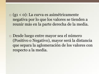  (g1 < 0): La curva es asimétricamente
negativa por lo que los valores se tienden a
reunir más en la parte derecha de la media.
 Desde luego entre mayor sea el número
(Positivo o Negativo), mayor será la distancia
que separa la aglomeración de los valores con
respecto a la media.
 