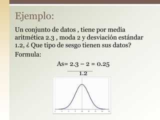Un conjunto de datos , tiene por media
aritmética 2.3 , moda 2 y desviación estándar
1.2, ¿ Que tipo de sesgo tienen sus datos?
Formula:
As= 2.3 – 2 = 0.25
1.2
Ejemplo:
 