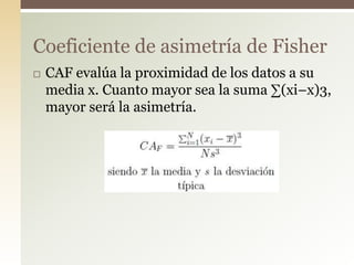  CAF evalúa la proximidad de los datos a su
media x. Cuanto mayor sea la suma ∑(xi–x)3,
mayor será la asimetría.
Coeficiente de asimetría de Fisher
 