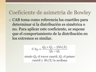  CAB toma como referencia los cuartiles para
determinar si la distribución es simétrica o
no. Para aplicar este coeficiente, se supone
que el comportamiento de la distribución en
los extremos es similar.
Coeficiente de asimetría de Bowley
 
