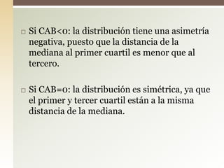  Si CAB<0: la distribución tiene una asimetría
negativa, puesto que la distancia de la
mediana al primer cuartil es menor que al
tercero.
 Si CAB=0: la distribución es simétrica, ya que
el primer y tercer cuartil están a la misma
distancia de la mediana.
 