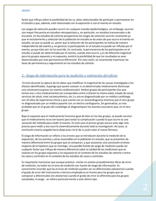 SESGOS


factor que influya sobre la posibilidad de los su- jetos seleccionados de participar o permanecer en
el estudio y que, además, esté relacionado con la exposición o con el evento en estudio.

Los sesgos de selección pueden ocurrir en cualquier estudio epidemiológico, sin embargo, ocurren
con mayor frecuencia en estudios retrospectivos y, en particular, en estudios transversales o de
encuesta. En los estudios de cohorte prospectivos los sesgos de selección ocurren raramente ya
que el reclutamiento y selección de la población en estudio se da antes de que ocurra el evento en
estudio, así que se puede su- poner que la selección de los participantes se realiza de manera
independiente del evento y, en general, la participación en el estudio no puede ser influida por el
evento, ya que éste aún no ha ocurrido. En contraste, la permanencia de los participantes en el
estudio sí puede ser determinada por el evento, cuando esto ocurre, y es de diferente magnitud
para los grupos expuesto y no expuesto, existirá la posibilidad de que los resultados se vean
distorsionados por esta permanencia diferencial. Por esta razón, se recomienda maximizar las
tasas de permanencia y seguimiento en los estudios de cohorte.



2.- Sesgo de información para la medición y valoración del efecto

 Errores durante la captura de los datos que modifican la magnitud de las causas investigadas y los
efectos identificados. Suponga que quiere conocer si un determinado medicamento disminuye
una consecuencia grave (un evento cardiovascular). Ambos grupos de participantes (los que
toman ese u otro medicamento) son comparables entre sí (tienen la misma edad, estado de salud,
servicios de salud, nivel socioeconómico, etc.) y uno es diagnosticado por un médico cardiólogo
con 10 años de experiencia clínica y que cuenta con un ecocardiograma mientras que el otro grupo
es diagnosticado por un médico pasante con un electro cardiograma. Sin generalizar, es más
probable que en el grupo del cardiólogo se diagnostiquen los eventos vasculares que, en el otro
grupo.

Bajo el supuesto que el medicamento funciona igual de bien en los dos grupos, se puede concluir
que el medicamento no es tan bueno para evitar la complicación cuando lo que ocurre es una
variación del método para medir el evento. En este caso el primer grupo estuvo ante algo más
preciso para medir y eso ocurrió sistemáticamente durante toda la investigación. Así pues, la
conclusión estaría sesgada hacia abajo pues no le da su justo valor al nuevo fármaco.

El sesgo de información se refiere a los errores que se introducen durante la medición de la
exposición, de los eventos u otras covariables en la población en estudio, que se presentan de
manera diferencial entre los grupos que se comparan, y que ocasionan una conclusión errónea
respecto de la hipótesis que se investiga. Una posible fuente de sesgo de medición puede ser
cualquier factor que influya de manera diferencial sobre la calidad de las mediciones que se
realizan en los grupos expuesto y no expuesto en el contexto de los estudios de cohorte o entre
los casos y controles en el contexto de los estudios de casos y controles.

Es importante mencionar que aunque práctica- mente no existen procedimientos libres de error
de medición, no todos los errores de medición son fuente de sesgo de información. Es
conveniente recordar que los errores de medición pueden ser no diferenciales (aleatorios) cuando
el grado de error del instrumento o técnica empleada es el mismo para los grupos que se
comparan y diferenciales (no aleatorios) cuando el grado de error es diferente para los grupos
estudiados, el sesgo se refiere particularmente a este último tipo.


                                                                                                       2
 