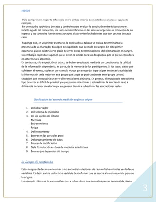 SESGOS


 Para comprender mejor la diferencia entre ambos errores de medición se analiza el siguiente
ejemplo.
 En un estudio hipotético de casos y controles para evaluar la asociación entre tabaquismo e
infarto agudo del miocardio, los casos se identificaron en las salas de urgencias al momento de su
ingreso y los controles fueron seleccionados al azar entre los habientes que son vecinos de cada
caso.

 Suponga que, en un primer escenario, la exposición al tabaco se evalúa determinando la
presencia de un marcador biológico de exposición que se mide en sangre. En este primer
escenario, puede existir cierto grado de error en las determinaciones del biomarcador en sangre,
sin embargo es posible suponer que el error es similar para los dos grupos, por lo que se considera
no diferencial o aleatorio.
En contraste, si la exposición al tabaco se hubiera evaluado mediante un cuestionario, la calidad
de la información dependería, en parte, de la memoria de los participantes. Si los casos, dado que
sufrieron el evento, tuvieran un estímulo mayor para recordar o participar entonces la calidad de
la información sería mejor en este grupo que la que se podría obtener en el grupo control,
situación que introduciría un error diferencial o no aleatorio. En general, el impacto de este último
tipo de error es difícil de predecir ya que puede subestimar o sobrestimar la asociación real, a
diferencia del error aleatorio que en general tiende a subestimar las asociaciones reales.



          Clasificación del error de medición según su origen


    1. Del observador
    2. Del sistema de medición
    3. De los sujetos de estudio
       Memoria
       Entrenamiento
       Fatiga
    4. Del instrumento
    5. Errores en las variables proxi
    6. Del procesamiento de datos
    7. Errores de codificación
    8. Dela formulación errónea de modelos estadísticos
    9. Errores que dependen del tiempo


3.-Sesgo de confusión

Estos sesgos obedecen a encontrar o no encontrar relaciones de causa efecto entre las verdaderas
variables. Es decir: existe un factor o variable de confusión que se asocia a la consecuencia pero no
la origina.
Un ejemplo clásico es la vacunación contra tuberculosis que se realizó para el personal de cierto


                                                                                                        3
 