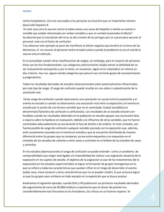 SESGOS


centro hospitalario. Una vez vacunadas a las personas se encontró que un importante número
desarrolló hepatitis B.
 En este caso ¿era la vacuna contra la tuberculosis una causa de hepatitis o existía un evento o
variable que estaba relacionada con ambas variables y que en verdad ocasionaba el efecto?
Se observó que la inoculación del virus se dio a través de las jeringas que se usaron para vacunar al
personal: este era el factor de confusión.
Tras observar este ejemplo se pone de manifiesto el efecto negativo que tendría en la toma de las
decisiones, el no vacunar al personal contra la tuberculosis cuando el problema no era el vial de la
vacuna sino el vehículo.

En la actualidad, existen otras clasificaciones de sesgos, sin embargo, para la mayoría de personas
éstas son las tres fundamentales. Las categorías anteriormente citadas tienen la debilidad de no
ser mutuamente excluyentes y por lo tanto, en ocasiones, algún error sistemático se imbrica en
dos criterios. Aun así, siguen siendo categorías que para el uso corriente gozan de reconocimiento
y pragmatismo.

Todos los resultados derivados de estudios observacionales están potencialmente influenciados
por este tipo de sesgo. El sesgo de confusión puede resultar en una sobre o subestimación de la
asociación real.

 Existe sesgo de confusión cuando observamos una asociación no causal entre la exposición y el
evento en estudio o cuando no observamos una asociación real entre la exposición y el evento en
estudio por la acción de una tercera variable que no es controlada. Esta(s) variable(s) se
denomina(n) factor(es) de confusión o confusor(es). Los resultados de un estudio estarán con-
fundidos cuando los resultados obtenidos en la población en estudio apoyan una conclusión falsa
o espuria sobre la hipótesis en evaluación, debido a la influencia de otras variables, que no fueron
controladas adecuadamente ya sea durante la fase de diseño o de análisis. En este contexto, son
fuente posible de sesgo de confusión cualquier variable asociada con la exposición que, además,
esté causalmente asociada con el evento en estudio y que se encuentre distribuida de manera
diferencial entre los grupos que se comparan, ya sea entre expuestos y no expuestos en el
contexto de los estudios de cohorte o entre casos y controles en el ámbito de los estudios de casos
y controles.

En los estudios observacionales el sesgo de confusión se puede entender como un problema de
comparabilidad cuyo origen está ligado a la imposibilidad de realizar una asignación aleatoria de la
exposición en los sujetos de estudio. El objetivo de la asignación al azar de los tratamientos (de la
exposición) en los estudios experimentales es lograr la formación de grupos homogéneos en lo
que se refiere a todas las características que puedan influir en el riesgo de desarrollar el evento
(edad, sexo, masa corporal u otras características que no se puedan medir), lo que se busca lograr
es que los grupos sean similares en todo excepto en la exposición que se busca evaluar.

Analicemos el siguiente ejemplo, cuando Doll y Hill publicaron sus primeros resultados derivados
del seguimiento de cerca de 40.000 médicos y reportaron que el cáncer de pulmón era
considerablemente más frecuente en los fumadores, las críticas no se hicieron esperar. Se

                                                                                                        4
 