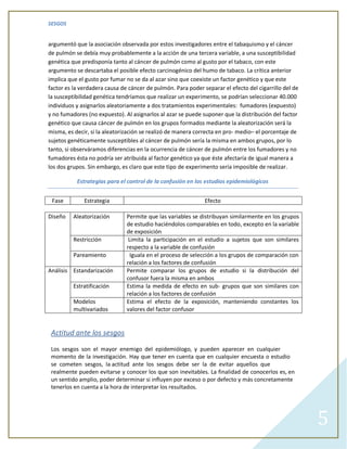 SESGOS


argumentó que la asociación observada por estos investigadores entre el tabaquismo y el cáncer
de pulmón se debía muy probablemente a la acción de una tercera variable, a una susceptibilidad
genética que predisponía tanto al cáncer de pulmón como al gusto por el tabaco, con este
argumento se descartaba el posible efecto carcinogénico del humo de tabaco. La crítica anterior
implica que el gusto por fumar no se da al azar sino que coexiste un factor genético y que este
factor es la verdadera causa de cáncer de pulmón. Para poder separar el efecto del cigarrillo del de
la susceptibilidad genética tendríamos que realizar un experimento, se podrían seleccionar 40.000
individuos y asignarlos aleatoriamente a dos tratamientos experimentales: fumadores (expuesto)
y no fumadores (no expuesto). Al asignarlos al azar se puede suponer que la distribución del factor
genético que causa cáncer de pulmón en los grupos formados mediante la aleatorización será la
misma, es decir, si la aleatorización se realizó de manera correcta en pro- medio– el porcentaje de
sujetos genéticamente susceptibles al cáncer de pulmón sería la misma en ambos grupos, por lo
tanto, si observáramos diferencias en la ocurrencia de cáncer de pulmón entre los fumadores y no
fumadores ésta no podría ser atribuida al factor genético ya que éste afectaría de igual manera a
los dos grupos. Sin embargo, es claro que este tipo de experimento sería imposible de realizar.

           Estrategias para el control de la confusión en los estudios epidemiológicos


 Fase         Estrategia                                      Efecto

Diseño    Aleatorización       Permite que las variables se distribuyan similarmente en los grupos
                               de estudio haciéndolos comparables en todo, excepto en la variable
                               de exposición
          Restricción           Limita la participación en el estudio a sujetos que son similares
                               respecto a la variable de confusión
          Pareamiento            Iguala en el proceso de selección a los grupos de comparación con
                               relación a los factores de confusión
Análisis Estandarización       Permite comparar los grupos de estudio si la distribución del
                               confusor fuera la misma en ambos
          Estratificación      Estima la medida de efecto en sub- grupos que son similares con
                               relación a los factores de confusión
          Modelos              Estima el efecto de la exposición, manteniendo constantes los
          multivariados        valores del factor confusor


 Actitud ante los sesgos

 Los sesgos son el mayor enemigo del epidemiólogo, y pueden aparecer en cualquier
 momento de la investigación. Hay que tener en cuenta que en cualquier encuesta o estudio
 se cometen sesgos, la actitud ante los sesgos debe ser la de evitar aquellos que
 realmente pueden evitarse y conocer los que son inevitables. La finalidad de conocerlos es, en
 un sentido amplio, poder determinar si influyen por exceso o por defecto y más concretamente
 tenerlos en cuenta a la hora de interpretar los resultados.




                                                                                                       5
 