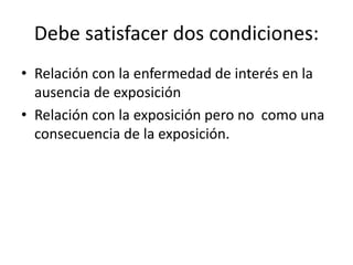 Debe satisfacer dos condiciones: 
• Relación con la enfermedad de interés en la 
ausencia de exposición 
• Relación con la exposición pero no como una 
consecuencia de la exposición. 
 