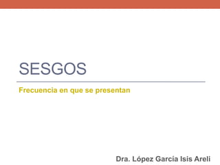 SESGOS
Frecuencia en que se presentan
Dra. López García Isis Areli
 