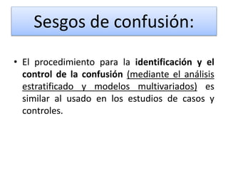 • El procedimiento para la identificación y el
control de la confusión (mediante el análisis
estratificado y modelos multivariados) es
similar al usado en los estudios de casos y
controles.
Sesgos de confusión:
 