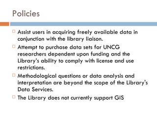 Policies Assist users in acquiring freely available data in conjunction with the library liaison.  Attempt to purchase data sets for UNCG researchers dependent upon funding and the Library’s ability to comply with license and use restrictions.  Methodological questions or data analysis and interpretation are beyond the scope of the Library's Data Services.  The Library does not currently support GIS  