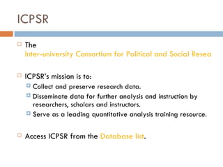 ICPSR The  Inter-university Consortium for Political and Social Research ICPSR’s mission is to: Collect and preserve research data. Disseminate data for further analysis and instruction by researchers, scholars and instructors. Serve as a leading quantitative analysis training resource. Access ICPSR from the  Database list . 