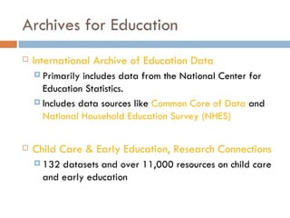 Archives for Education International Archive of Education Data Primarily includes data from the National Center for Education Statistics. Includes data sources like  Common Core of Data  and  National Household Education Survey (NHES) Child Care & Early Education, Research Connections 132 datasets and over 11,000 resources on child care and early education 