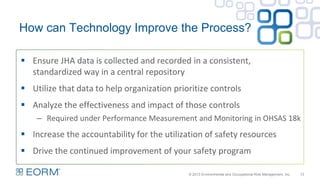 How can Technology Improve the Process?
13
 Ensure JHA data is collected and recorded in a consistent,
standardized way in a central repository
 Utilize that data to help organization prioritize controls
 Analyze the effectiveness and impact of those controls
– Required under Performance Measurement and Monitoring in OHSAS 18k
 Increase the accountability for the utilization of safety resources
 Drive the continued improvement of your safety program
© 2013 Environmental and Occupational Risk Management, Inc.
 