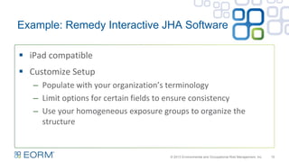 Example: Remedy Interactive JHA Software
15
 iPad compatible
 Customize Setup
– Populate with your organization’s terminology
– Limit options for certain fields to ensure consistency
– Use your homogeneous exposure groups to organize the
structure
© 2013 Environmental and Occupational Risk Management, Inc.
 