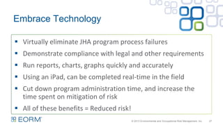 Embrace Technology
27
 Virtually eliminate JHA program process failures
 Demonstrate compliance with legal and other requirements
 Run reports, charts, graphs quickly and accurately
 Using an iPad, can be completed real-time in the field
 Cut down program administration time, and increase the
time spent on mitigation of risk
 All of these benefits = Reduced risk!
© 2013 Environmental and Occupational Risk Management, Inc.
 