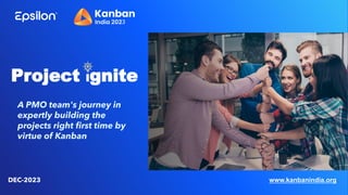 Project Ignite
DEC-2023
A PMO team's journey in
expertly building the
projects right first time by
virtue of Kanban
www.kanbanindia.org
 