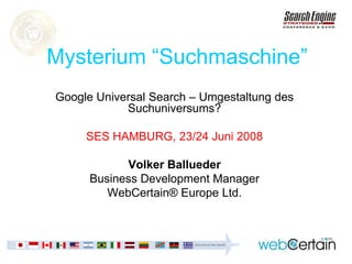 Mysterium “Suchmaschine”
Google Universal Search – Umgestaltung des
            Suchuniversums?

     SES HAMBURG, 23/24 Juni 2008

            Volker Ballueder
      Business Development Manager
         WebCertain® Europe Ltd.
 
