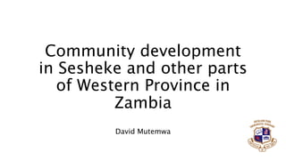 Community development
in Sesheke and other parts
of Western Province in
Zambia
David Mutemwa
 