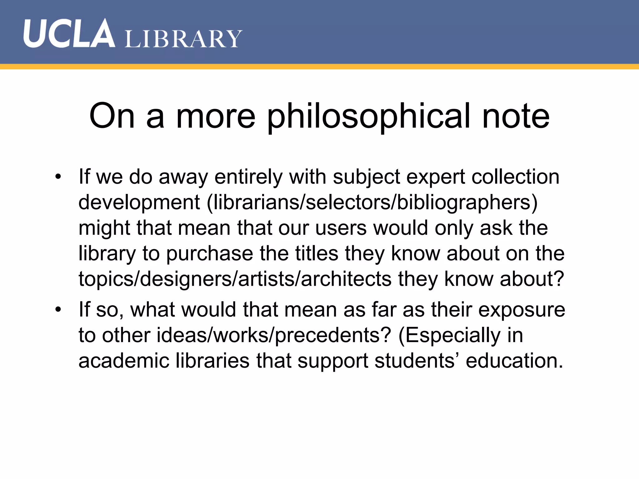 On a more philosophical note
• If we do away entirely with subject expert collection
development (librarians/selectors/bibliographers)
might that mean that our users would only ask the
library to purchase the titles they know about on the
topics/designers/artists/architects they know about?
• If so, what would that mean as far as their exposure
to other ideas/works/precedents? (Especially in
academic libraries that support students‟ education.

 