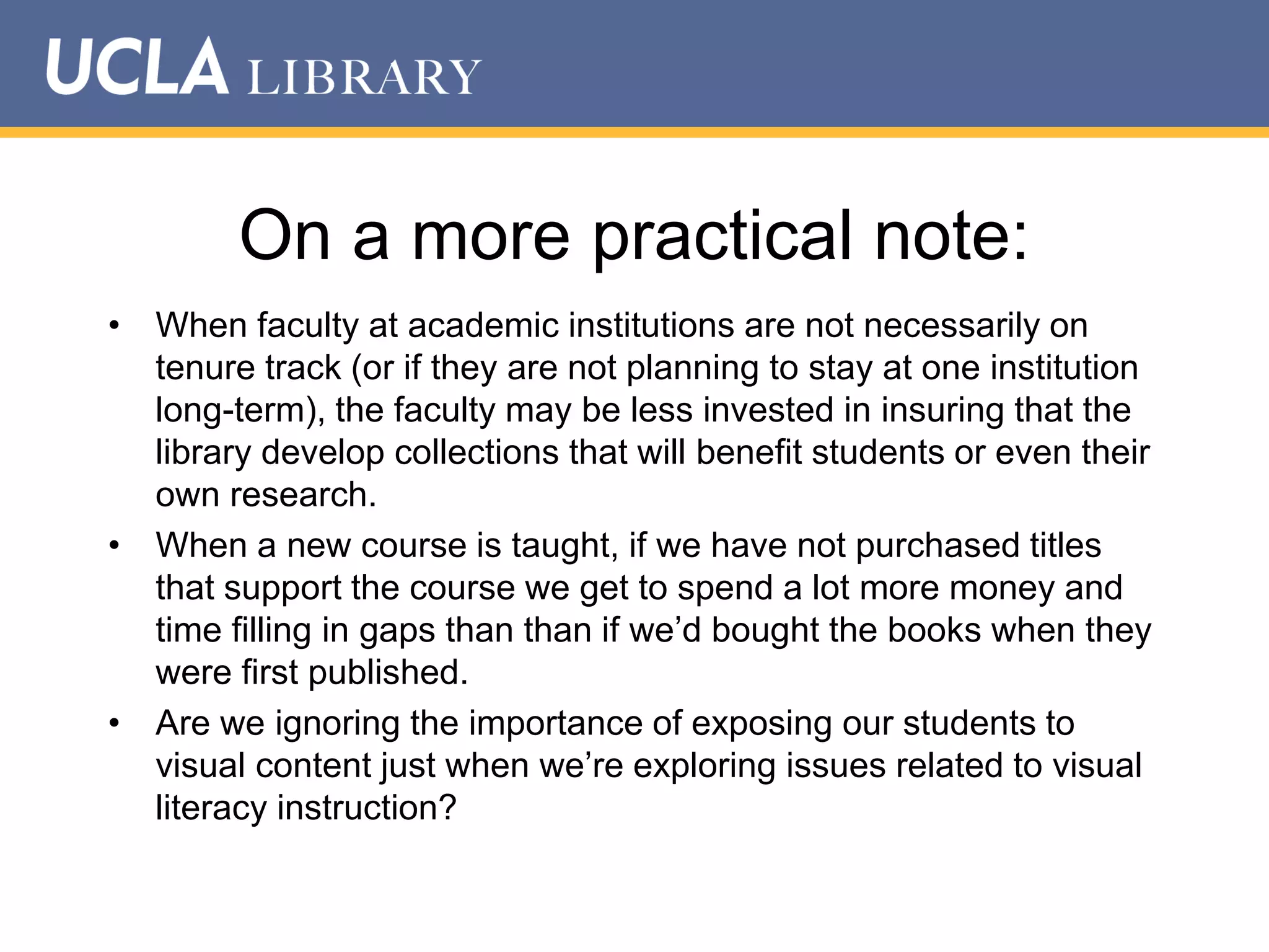 On a more practical note:
• When faculty at academic institutions are not necessarily on
tenure track (or if they are not planning to stay at one institution
long-term), the faculty may be less invested in insuring that the
library develop collections that will benefit students or even their
own research.
• When a new course is taught, if we have not purchased titles
that support the course we get to spend a lot more money and
time filling in gaps than than if we‟d bought the books when they
were first published.
• Are we ignoring the importance of exposing our students to
visual content just when we‟re exploring issues related to visual
literacy instruction?

 