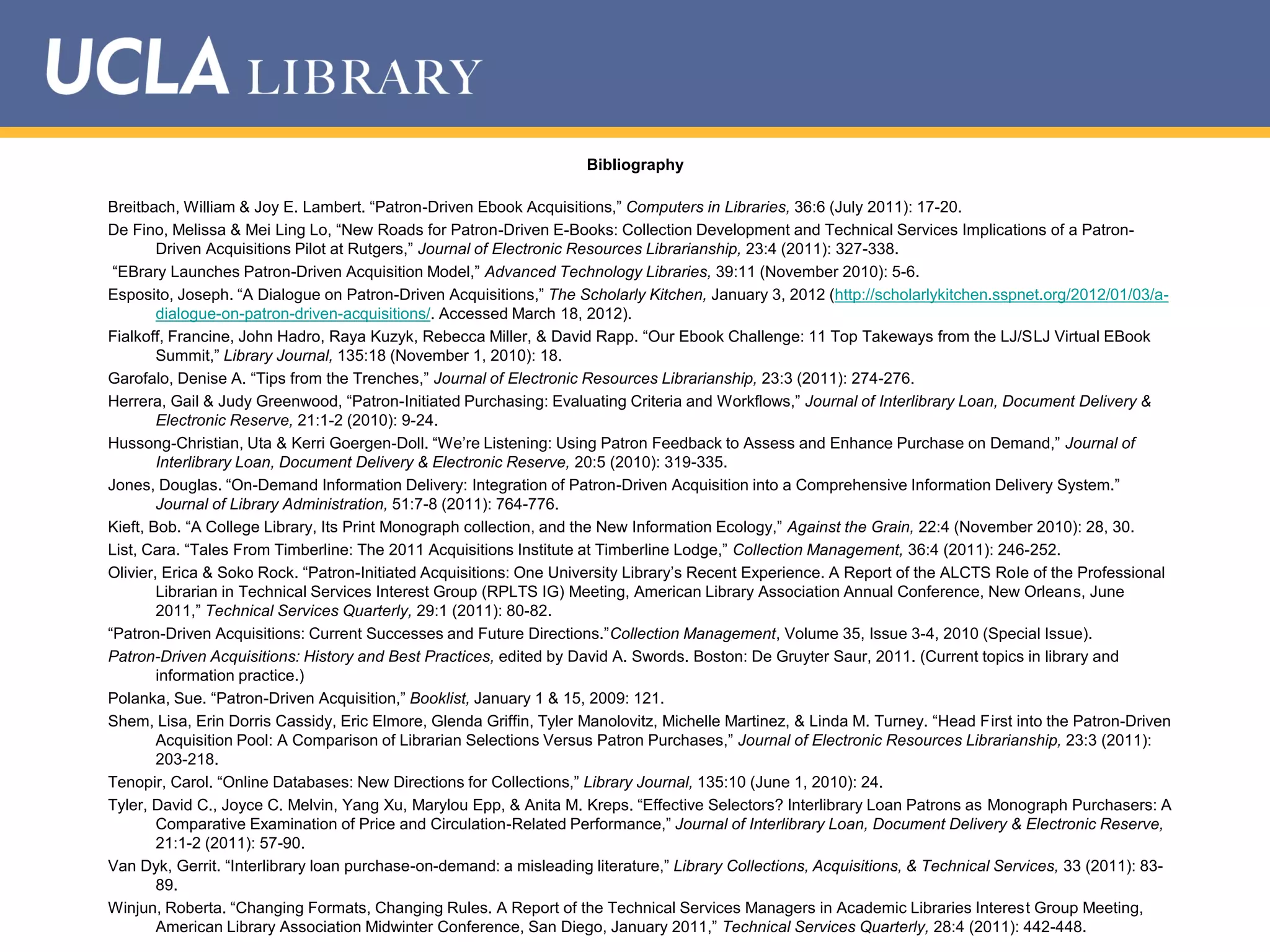 Bibliography
Breitbach, William & Joy E. Lambert. “Patron-Driven Ebook Acquisitions,” Computers in Libraries, 36:6 (July 2011): 17-20.
De Fino, Melissa & Mei Ling Lo, “New Roads for Patron-Driven E-Books: Collection Development and Technical Services Implications of a PatronDriven Acquisitions Pilot at Rutgers,” Journal of Electronic Resources Librarianship, 23:4 (2011): 327-338.
“EBrary Launches Patron-Driven Acquisition Model,” Advanced Technology Libraries, 39:11 (November 2010): 5-6.
Esposito, Joseph. “A Dialogue on Patron-Driven Acquisitions,” The Scholarly Kitchen, January 3, 2012 (http://scholarlykitchen.sspnet.org/2012/01/03/adialogue-on-patron-driven-acquisitions/. Accessed March 18, 2012).
Fialkoff, Francine, John Hadro, Raya Kuzyk, Rebecca Miller, & David Rapp. “Our Ebook Challenge: 11 Top Takeways from the LJ/SLJ Virtual EBook
Summit,” Library Journal, 135:18 (November 1, 2010): 18.
Garofalo, Denise A. “Tips from the Trenches,” Journal of Electronic Resources Librarianship, 23:3 (2011): 274-276.
Herrera, Gail & Judy Greenwood, “Patron-Initiated Purchasing: Evaluating Criteria and Workflows,” Journal of Interlibrary Loan, Document Delivery &
Electronic Reserve, 21:1-2 (2010): 9-24.
Hussong-Christian, Uta & Kerri Goergen-Doll. “We‟re Listening: Using Patron Feedback to Assess and Enhance Purchase on Demand,” Journal of
Interlibrary Loan, Document Delivery & Electronic Reserve, 20:5 (2010): 319-335.
Jones, Douglas. “On-Demand Information Delivery: Integration of Patron-Driven Acquisition into a Comprehensive Information Delivery System.”
Journal of Library Administration, 51:7-8 (2011): 764-776.
Kieft, Bob. “A College Library, Its Print Monograph collection, and the New Information Ecology,” Against the Grain, 22:4 (November 2010): 28, 30.
List, Cara. “Tales From Timberline: The 2011 Acquisitions Institute at Timberline Lodge,” Collection Management, 36:4 (2011): 246-252.
Olivier, Erica & Soko Rock. “Patron-Initiated Acquisitions: One University Library‟s Recent Experience. A Report of the ALCTS Role of the Professional
Librarian in Technical Services Interest Group (RPLTS IG) Meeting, American Library Association Annual Conference, New Orleans, June
2011,” Technical Services Quarterly, 29:1 (2011): 80-82.
“Patron-Driven Acquisitions: Current Successes and Future Directions.”Collection Management, Volume 35, Issue 3-4, 2010 (Special Issue).
Patron-Driven Acquisitions: History and Best Practices, edited by David A. Swords. Boston: De Gruyter Saur, 2011. (Current topics in library and
information practice.)
Polanka, Sue. “Patron-Driven Acquisition,” Booklist, January 1 & 15, 2009: 121.
Shem, Lisa, Erin Dorris Cassidy, Eric Elmore, Glenda Griffin, Tyler Manolovitz, Michelle Martinez, & Linda M. Turney. “Head First into the Patron-Driven
Acquisition Pool: A Comparison of Librarian Selections Versus Patron Purchases,” Journal of Electronic Resources Librarianship, 23:3 (2011):
203-218.
Tenopir, Carol. “Online Databases: New Directions for Collections,” Library Journal, 135:10 (June 1, 2010): 24.
Tyler, David C., Joyce C. Melvin, Yang Xu, Marylou Epp, & Anita M. Kreps. “Effective Selectors? Interlibrary Loan Patrons as Monograph Purchasers: A
Comparative Examination of Price and Circulation-Related Performance,” Journal of Interlibrary Loan, Document Delivery & Electronic Reserve,
21:1-2 (2011): 57-90.
Van Dyk, Gerrit. “Interlibrary loan purchase-on-demand: a misleading literature,” Library Collections, Acquisitions, & Technical Services, 33 (2011): 8389.
Winjun, Roberta. “Changing Formats, Changing Rules. A Report of the Technical Services Managers in Academic Libraries Interest Group Meeting,
American Library Association Midwinter Conference, San Diego, January 2011,” Technical Services Quarterly, 28:4 (2011): 442-448.

 