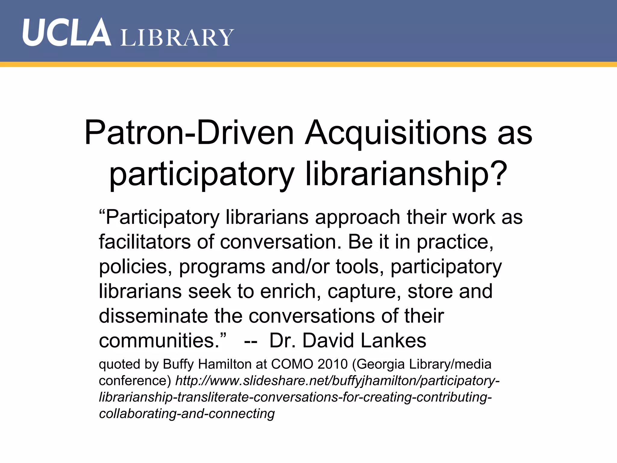 Patron-Driven Acquisitions as
participatory librarianship?
“Participatory librarians approach their work as
facilitators of conversation. Be it in practice,
policies, programs and/or tools, participatory
librarians seek to enrich, capture, store and
disseminate the conversations of their
communities.” -- Dr. David Lankes
quoted by Buffy Hamilton at COMO 2010 (Georgia Library/media
conference) http://www.slideshare.net/buffyjhamilton/participatorylibrarianship-transliterate-conversations-for-creating-contributingcollaborating-and-connecting

 