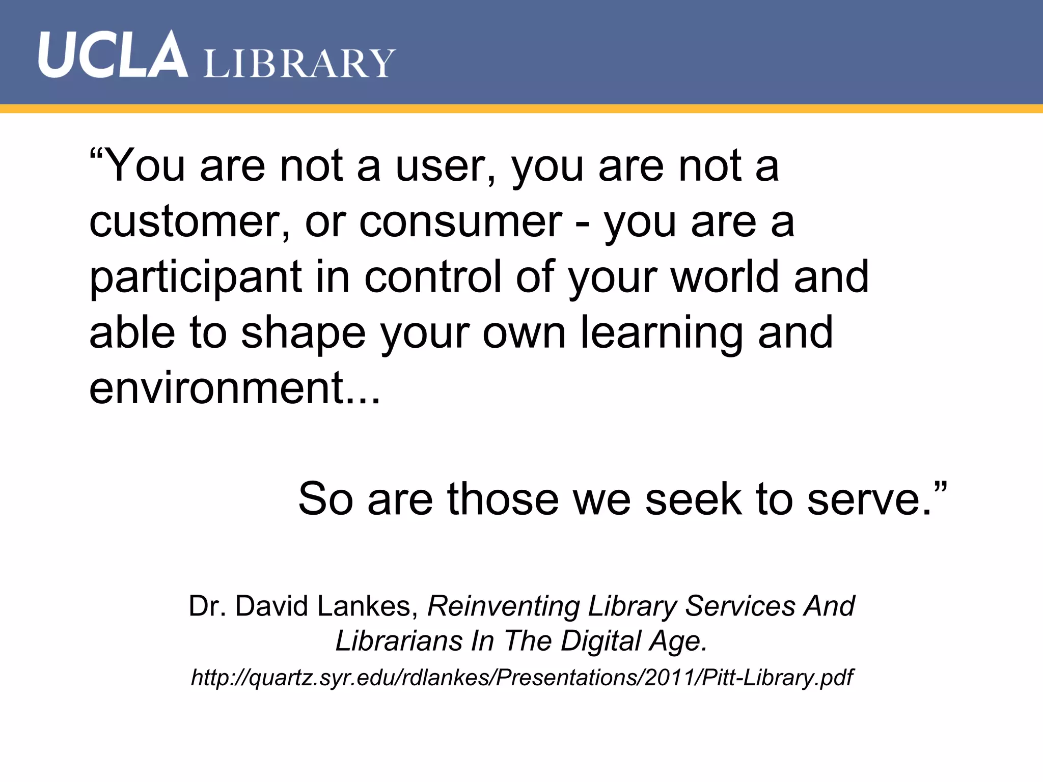 “You are not a user, you are not a
customer, or consumer - you are a
participant in control of your world and
able to shape your own learning and
environment...

So are those we seek to serve.”
Dr. David Lankes, Reinventing Library Services And
Librarians In The Digital Age.
http://quartz.syr.edu/rdlankes/Presentations/2011/Pitt-Library.pdf

 
