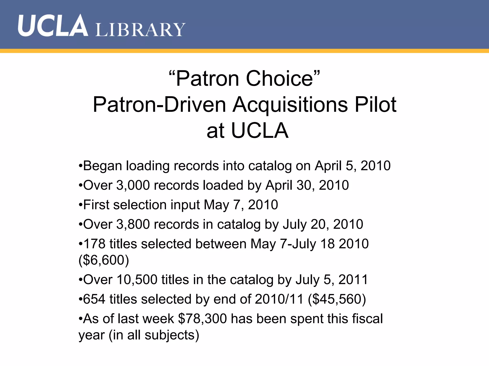“Patron Choice”
Patron-Driven Acquisitions Pilot
at UCLA
•Began loading records into catalog on April 5, 2010
•Over 3,000 records loaded by April 30, 2010
•First selection input May 7, 2010
•Over 3,800 records in catalog by July 20, 2010
•178 titles selected between May 7-July 18 2010
($6,600)
•Over 10,500 titles in the catalog by July 5, 2011
•654 titles selected by end of 2010/11 ($45,560)
•As of last week $78,300 has been spent this fiscal
year (in all subjects)

 